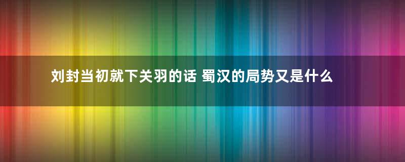 刘封当初就下关羽的话 蜀汉的局势又是什么样的